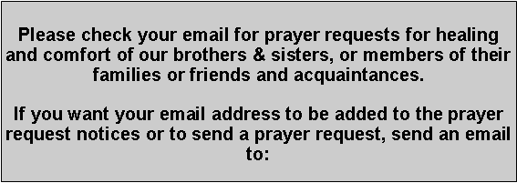 Text Box: Please check your email for prayer requests for healing and comfort of our brothers & sisters, or members of their families or friends and acquaintances.If you want your email address to be added to the prayer request notices or to send a prayer request, send an email to:
