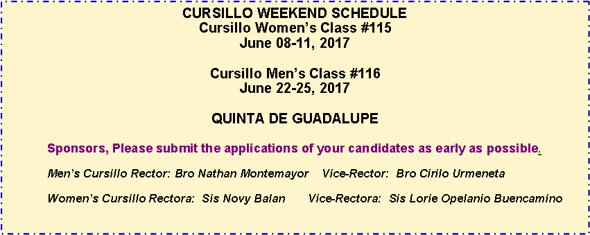 Text Box: CURSILLO WEEKEND SCHEDULECursillo Womens Class #115June 08-11, 2017Cursillo Mens Class #116June 22-25, 2017QUINTA DE GUADALUPESponsors, Please submit the applications of your candidates as early as possible.Mens Cursillo 	Rector: Bro Nathan Montemayor    Vice-Rector:  Bro Cirilo UrmenetaWomens Cursillo Rectora:  Sis Novy Balan       Vice-Rectora:  Sis Lorie Opelanio Buencamino